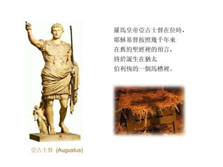 羅馬皇帝亞古士督在位時， 耶穌基督按照幾千年來 在舊約聖經裡的預言， 終於誕生在猶太 伯利恆的一個馬槽裡。 亞古士督   (Augustus) 