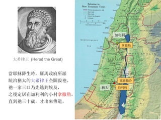 加利利 當耶穌降生時，羅馬政府所派 統治猶太的 大希律王 企圖殺祂。 祂一家三口乃先逃到埃及， 之後定居在加利利的小村 拿撒勒 。 直到祂三十歲，才出來傳道。 拿撒勒 耶路撒冷 伯利恆 猶太 大希律王   (Herod the Great) 