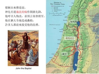 耶穌出來傳道前， 神先差遣 施洗約翰 作開路先鋒， 他呼召人悔改，並預言基督將至。 他在猶大全地造成轟動， 許多人都前來接受他的洗禮。 猶太 加利利 撒瑪利亞 John the Baptist 