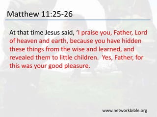Matthew 11:25-26
At that time Jesus said, ‘I praise you, Father, Lord
of heaven and earth, because you have hidden
these things from the wise and learned, and
revealed them to little children. Yes, Father, for
this was your good pleasure.
www.networkbible.org
 