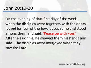 John 20:19-20
On the evening of that first day of the week,
when the disciples were together, with the doors
locked for fear of the Jews, Jesus came and stood
among them and said, ‘Peace be with you!’
After he said this, he showed them his hands and
side. The disciples were overjoyed when they
saw the Lord.
www.networkbible.org
 