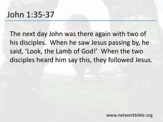 John 1:35-37
The next day John was there again with two of
his disciples. When he saw Jesus passing by, he
said, ‘Look, the Lamb of God!’ When the two
disciples heard him say this, they followed Jesus.
www.networkbible.org
 