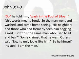 John 9:7-9
‘Go,’ he told him, ‘wash in the Pool of Siloam’
(this words means Sent). So the man went and
washed, and came home seeing. His neighbors
and those who had formerly seen him begging
asked, ‘Isn’t this the same man who used to sit
and beg?’ Some claimed that he was. Others
said, ‘No, he only looks like him.’ Be he himself
insisted, ‘I am the man.’
www.networkbible.org
 