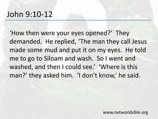 John 9:10-12
‘How then were your eyes opened?’ They
demanded. He replied, ‘The man they call Jesus
made some mud and put it on my eyes. He told
me to go to Siloam and wash. So I went and
washed, and then I could see.’ ‘Where is this
man?’ they asked him. ‘I don’t know,’ he said.
www.networkbible.org
 
