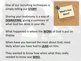 One of our recruiting techniques is
simply telling our STORY.
Sharing your testimony is a way of
DEBRIEFING, giving a summary of
what God has done in your life.
What happened is where the WORK of God is put on
display.
When have you learned the most about God; most
likely when you have had to LEAN on Him.
They wanted to know how when what they really
needed to know was WHO.
 