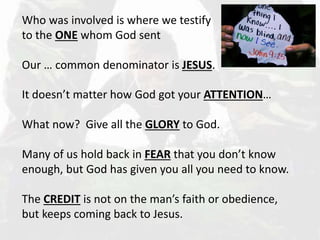Who was involved is where we testify
to the ONE whom God sent
Our … common denominator is JESUS.
It doesn’t matter how God got your ATTENTION…
What now? Give all the GLORY to God.
Many of us hold back in FEAR that you don’t know
enough, but God has given you all you need to know.
The CREDIT is not on the man’s faith or obedience,
but keeps coming back to Jesus.
 