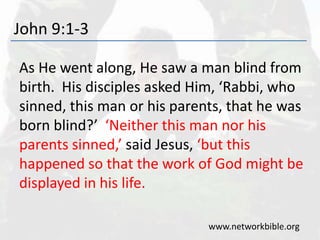 John 9:1-3
As He went along, He saw a man blind from
birth. His disciples asked Him, ‘Rabbi, who
sinned, this man or his parents, that he was
born blind?’ ‘Neither this man nor his
parents sinned,’ said Jesus, ‘but this
happened so that the work of God might be
displayed in his life.
www.networkbible.org
 