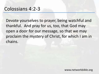 Colossians 4:2-3
Devote yourselves to prayer, being watchful and
thankful. And pray for us, too, that God may
open a door for our message, so that we may
proclaim the mystery of Christ, for which I am in
chains.
www.networkbible.org
 