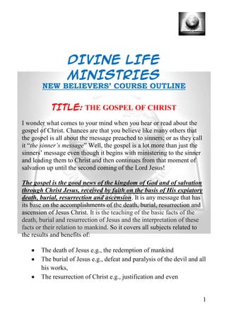 DIVINE LIFE
                  MINISTRIES
        NEW BELIEVERS’ COURSE OUTLINE

           TITLE: THE GOSPEL OF CHRIST
I wonder what comes to your mind when you hear or read about the
gospel of Christ. Chances are that you believe like many others that
the gospel is all about the message preached to sinners; or as they call
it “the sinner’s message” Well, the gospel is a lot more than just the
sinners’ message even though it begins with ministering to the sinner
and leading them to Christ and then continues from that moment of
salvation up until the second coming of the Lord Jesus!

The gospel is the good news of the kingdom of God and of salvation
through Christ Jesus, received by faith on the basis of His expiatory
death, burial, resurrection and ascension. It is any message that has
its base on the accomplishments of the death, burial, resurrection and
ascension of Jesus Christ. It is the teaching of the basic facts of the
death, burial and resurrection of Jesus and the interpretation of these
facts or their relation to mankind. So it covers all subjects related to
the results and benefits of:

       The death of Jesus e.g., the redemption of mankind
       The burial of Jesus e.g., defeat and paralysis of the devil and all
       his works,
       The resurrection of Christ e.g., justification and even


                                                                           1
 