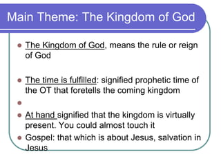 Main Theme: The Kingdom of God


The Kingdom of God, means the rule or reign
of God



The time is fulfilled: signified prophetic time of
the OT that foretells the coming kingdom




At hand signified that the kingdom is virtually
present. You could almost touch it
 Gospel: that which is about Jesus, salvation in
Jesus

 