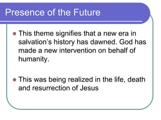 Presence of the Future


This theme signifies that a new era in
salvation‘s history has dawned. God has
made a new intervention on behalf of
humanity.



This was being realized in the life, death
and resurrection of Jesus

 