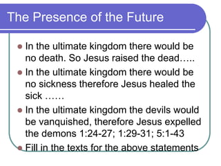 The Presence of the Future
In the ultimate kingdom there would be
no death. So Jesus raised the dead…..
 In the ultimate kingdom there would be
no sickness therefore Jesus healed the
sick ……
 In the ultimate kingdom the devils would
be vanquished, therefore Jesus expelled
the demons 1:24-27; 1:29-31; 5:1-43
 Fill in the texts for the above statements


 