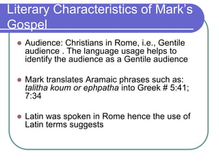 Literary Characteristics of Mark‘s
Gospel


Audience: Christians in Rome, i.e., Gentile
audience . The language usage helps to
identify the audience as a Gentile audience



Mark translates Aramaic phrases such as:
talitha koum or ephpatha into Greek # 5:41;
7:34



Latin was spoken in Rome hence the use of
Latin terms suggests

 