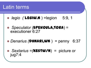 Latin terms


legio ( legiw.n ) =legion

5:9, 1



Speculator (spekoula,tora) =
executioner 6:27



Denarius (dhnari,wn ) = penny 6:37



Sextarius =(xestw/n) = picture or
jug7:4

 