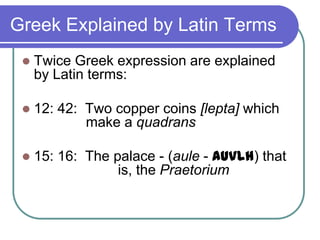 Greek Explained by Latin Terms


Twice Greek expression are explained
by Latin terms:



12: 42: Two copper coins [lepta] which
make a quadrans



15: 16: The palace - (aule - auvlh) that
is, the Praetorium

 