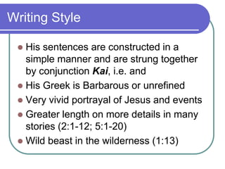 Writing Style
His sentences are constructed in a
simple manner and are strung together
by conjunction Kai, i.e. and
 His Greek is Barbarous or unrefined
 Very vivid portrayal of Jesus and events
 Greater length on more details in many
stories (2:1-12; 5:1-20)
 Wild beast in the wilderness (1:13)


 