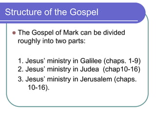 Structure of the Gospel


The Gospel of Mark can be divided
roughly into two parts:
1. Jesus‘ ministry in Galilee (chaps. 1-9)
2. Jesus‘ ministry in Judea (chap10-16)
3. Jesus‘ ministry in Jerusalem (chaps.
10-16).

 