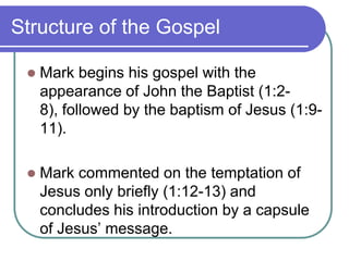 Structure of the Gospel


Mark begins his gospel with the
appearance of John the Baptist (1:28), followed by the baptism of Jesus (1:911).



Mark commented on the temptation of
Jesus only briefly (1:12-13) and
concludes his introduction by a capsule
of Jesus‘ message.

 