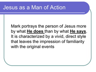 Jesus as a Man of Action

Mark portrays the person of Jesus more
by what He does than by what He says.
It is characterized by a vivid, direct style
that leaves the impression of familiarity
with the original events

 