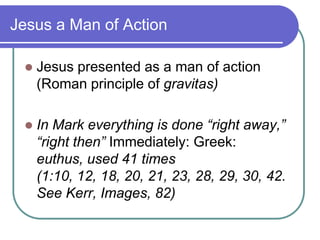 Jesus a Man of Action


Jesus presented as a man of action
(Roman principle of gravitas)



In Mark everything is done “right away,”
“right then” Immediately: Greek:
euthus, used 41 times
(1:10, 12, 18, 20, 21, 23, 28, 29, 30, 42.
See Kerr, Images, 82)

 
