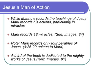 Jesus a Man of Action


While Matthew records the teachings of Jesus
Mark records his actions, particularly in
miracles



Mark records 18 miracles: (See, Images, 84)



Note: Mark records only four parables of
Jesus- (4:26-29 unique to Mark)



A third of the book is dedicated to the mighty
works of Jesus (Kerr, Images, 81)

 