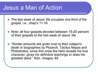 Jesus a Man of Action


The last week of Jesus‘ life occupies one third of the
gospel, i.e., chap‘s 11-16



Note: all four gospels devoted between 15-20 percent
of their gospels to the last week of Jesus‘ life



―Similar amounts are given over to their subject‘s
death in biographies by Plutarch, Tacitus Nepos and
Philostratus, since this crisis the hero reveals his true
character, gives his definitive teachings or does his
greatest deed.‖ Kerr, Images, 85

 