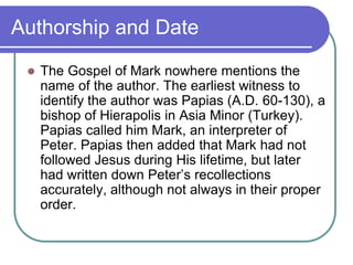 Authorship and Date


The Gospel of Mark nowhere mentions the
name of the author. The earliest witness to
identify the author was Papias (A.D. 60-130), a
bishop of Hierapolis in Asia Minor (Turkey).
Papias called him Mark, an interpreter of
Peter. Papias then added that Mark had not
followed Jesus during His lifetime, but later
had written down Peter‘s recollections
accurately, although not always in their proper
order.

 