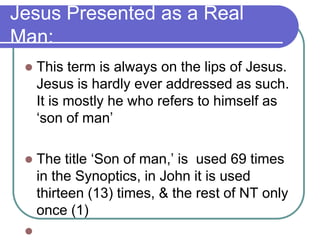 Jesus Presented as a Real
Man:


This term is always on the lips of Jesus.
Jesus is hardly ever addressed as such.
It is mostly he who refers to himself as
‗son of man‘



The title ‗Son of man,‘ is used 69 times
in the Synoptics, in John it is used
thirteen (13) times, & the rest of NT only
once (1)



 