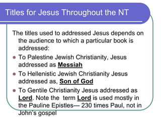 Titles for Jesus Throughout the NT
The titles used to addressed Jesus depends on
the audience to which a particular book is
addressed:
 To Palestine Jewish Christianity, Jesus
addressed as Messiah
 To Hellenistic Jewish Christianity Jesus
addressed as, Son of God
 To Gentile Christianity Jesus addressed as
Lord. Note the term Lord is used mostly in
the Pauline Epistles— 230 times Paul, not in
John‘s gospel

 