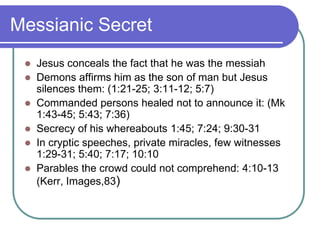 Messianic Secret







Jesus conceals the fact that he was the messiah
Demons affirms him as the son of man but Jesus
silences them: (1:21-25; 3:11-12; 5:7)
Commanded persons healed not to announce it: (Mk
1:43-45; 5:43; 7:36)
Secrecy of his whereabouts 1:45; 7:24; 9:30-31
In cryptic speeches, private miracles, few witnesses
1:29-31; 5:40; 7:17; 10:10
Parables the crowd could not comprehend: 4:10-13
(Kerr, Images,83)

 
