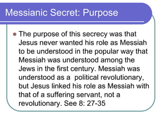 Messianic Secret: Purpose


The purpose of this secrecy was that
Jesus never wanted his role as Messiah
to be understood in the popular way that
Messiah was understood among the
Jews in the first century. Messiah was
understood as a political revolutionary,
but Jesus linked his role as Messiah with
that of a suffering servant, not a
revolutionary. See 8: 27-35

 