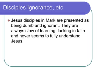 Disciples Ignorance, etc


Jesus disciples in Mark are presented as
being dumb and ignorant. They are
always slow of learning, lacking in faith
and never seems to fully understand
Jesus.

 