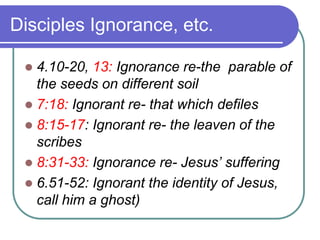 Disciples Ignorance, etc.
4.10-20, 13: Ignorance re-the parable of
the seeds on different soil
 7:18: Ignorant re- that which defiles
 8:15-17: Ignorant re- the leaven of the
scribes
 8:31-33: Ignorance re- Jesus’ suffering
 6.51-52: Ignorant the identity of Jesus,
call him a ghost)


 