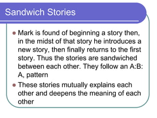 Sandwich Stories
Mark is found of beginning a story then,
in the midst of that story he introduces a
new story, then finally returns to the first
story. Thus the stories are sandwiched
between each other. They follow an A:B:
A, pattern
 These stories mutually explains each
other and deepens the meaning of each
other


 