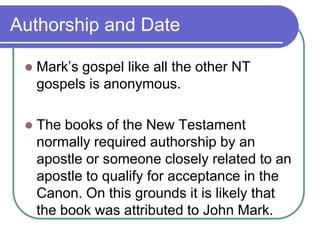Authorship and Date


Mark‘s gospel like all the other NT
gospels is anonymous.



The books of the New Testament
normally required authorship by an
apostle or someone closely related to an
apostle to qualify for acceptance in the
Canon. On this grounds it is likely that
the book was attributed to John Mark.

 