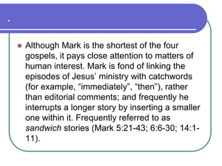 .


Although Mark is the shortest of the four
gospels, it pays close attention to matters of
human interest. Mark is fond of linking the
episodes of Jesus‘ ministry with catchwords
(for example, ―immediately‖, ―then‖), rather
than editorial comments; and frequently he
interrupts a longer story by inserting a smaller
one within it. Frequently referred to as
sandwich stories (Mark 5:21-43; 6:6-30; 14:111).

 