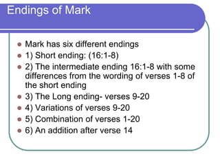 Endings of Mark









Mark has six different endings
1) Short ending: (16:1-8)
2) The intermediate ending 16:1-8 with some
differences from the wording of verses 1-8 of
the short ending
3) The Long ending- verses 9-20
4) Variations of verses 9-20
5) Combination of verses 1-20
6) An addition after verse 14

 