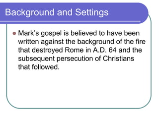 Background and Settings


Mark‘s gospel is believed to have been
written against the background of the fire
that destroyed Rome in A.D. 64 and the
subsequent persecution of Christians
that followed.

 