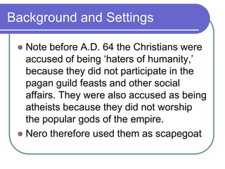 Background and Settings
Note before A.D. 64 the Christians were
accused of being ‗haters of humanity,‘
because they did not participate in the
pagan guild feasts and other social
affairs. They were also accused as being
atheists because they did not worship
the popular gods of the empire.
 Nero therefore used them as scapegoat


 