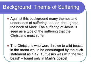 Background: Theme of Suffering


Against this background many themes and
undertones of suffering appears throughout
the book of Mark. The suffering of Jesus is
seen as a type of the suffering that the
Christians must suffer



The Christians who were thrown to wild beasts
in the arena would be encouraged by the such
statement as 1:12, 13 ―Jesus was with the wild
beast‖ – found only in Mark‘s gospel

 