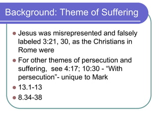 Background: Theme of Suffering
Jesus was misrepresented and falsely
labeled 3:21, 30, as the Christians in
Rome were
 For other themes of persecution and
suffering, see 4:17; 10:30 - ―With
persecution‖- unique to Mark
 13.1-13
 8.34-38


 