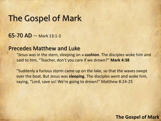 The Gospel of Mark
65-70 AD -- Mark 13:1-3

Precedes Matthew and Luke
   “Jesus was in the stern, sleeping on a cushion. The disciples woke him and
   said to him, “Teacher, don’t you care if we drown?” Mark 4:38

   “Suddenly a furious storm came up on the lake, so that the waves swept
   over the boat. But Jesus was sleeping. The disciples went and woke him,
   saying, “Lord, save us! We’re going to drown!” Matthew 8:24-25




                                                         The Gospel of Mark
 