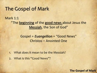 The Gospel of Mark
Mark 1:1
   “The beginning of the good news about Jesus the
              Messiah, the Son of God”

         Gospel = Euangellion = “Good News”
              Christos – Anointed One


  1. What does it mean to be the Messiah?
  2. What is this “Good News”?


                                            The Gospel of Mark
 