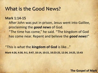 What is the Good News?
Mark 1:14-15
 After John was put in prison, Jesus went into Galilee,
 proclaiming the good news of God.
 “The time has come,” he said. “The kingdom of God
 has come near. Repent and believe the good news!”

“This is what the kingdom of God is like...”
Mark 4:26, 4:30, 9:1, 9:47, 10:14, 10:15, 10:23-25, 12:34, 14:25, 15:43




                                                           The Gospel of Mark
 