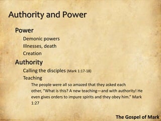 Authority and Power
 Power
   Demonic powers
   Illnesses, death
   Creation
 Authority
   Calling the disciples (Mark 1:17-18)
   Teaching
       The people were all so amazed that they asked each
       other, “What is this? A new teaching—and with authority! He
       even gives orders to impure spirits and they obey him.” Mark
       1:27


                                                    The Gospel of Mark
 