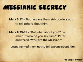 Messianic Secrecy
 Mark 3:12 - But he gave them strict orders not
    to tell others about him.

 Mark 8:29-31 - “But what about you?” he
    asked. “Who do you say I am?” Peter
    answered, “You are the Messiah.”

  Jesus warned them not to tell anyone about him.



                                        The Gospel of Mark
 