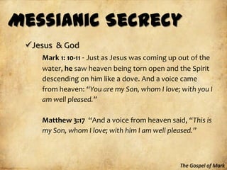 Messianic Secrecy
 Jesus & God
    Mark 1: 10-11 - Just as Jesus was coming up out of the
    water, he saw heaven being torn open and the Spirit
    descending on him like a dove. And a voice came
    from heaven: “You are my Son, whom I love; with you I
    am well pleased.”

    Matthew 3:17 “And a voice from heaven said, “This is
    my Son, whom I love; with him I am well pleased.”



                                               The Gospel of Mark
 
