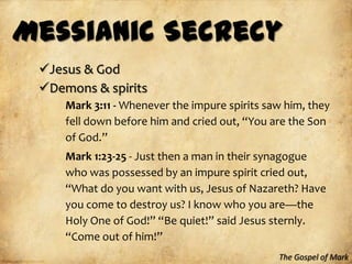 Messianic Secrecy
 Jesus & God
 Demons & spirits
     Mark 3:11 - Whenever the impure spirits saw him, they
     fell down before him and cried out, “You are the Son
     of God.”
     Mark 1:23-25 - Just then a man in their synagogue
     who was possessed by an impure spirit cried out,
     “What do you want with us, Jesus of Nazareth? Have
     you come to destroy us? I know who you are—the
     Holy One of God!” “Be quiet!” said Jesus sternly.
     “Come out of him!”
                                               The Gospel of Mark
 
