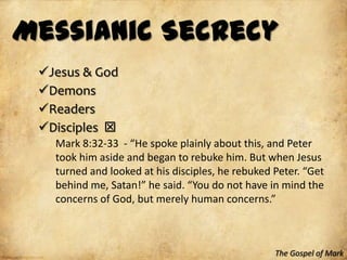 Messianic Secrecy
 Jesus & God
 Demons
 Readers
 Disciples 
   Mark 8:32-33 - “He spoke plainly about this, and Peter
   took him aside and began to rebuke him. But when Jesus
   turned and looked at his disciples, he rebuked Peter. “Get
   behind me, Satan!” he said. “You do not have in mind the
   concerns of God, but merely human concerns.”



                                                  The Gospel of Mark
 