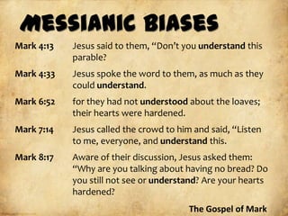 Messianic Biases
Mark 4:13   Jesus said to them, “Don’t you understand this
            parable?
Mark 4:33   Jesus spoke the word to them, as much as they
            could understand.
Mark 6:52   for they had not understood about the loaves;
            their hearts were hardened.
Mark 7:14   Jesus called the crowd to him and said, “Listen
            to me, everyone, and understand this.
Mark 8:17   Aware of their discussion, Jesus asked them:
            “Why are you talking about having no bread? Do
            you still not see or understand? Are your hearts
            hardened?
                                         The Gospel of Mark
 